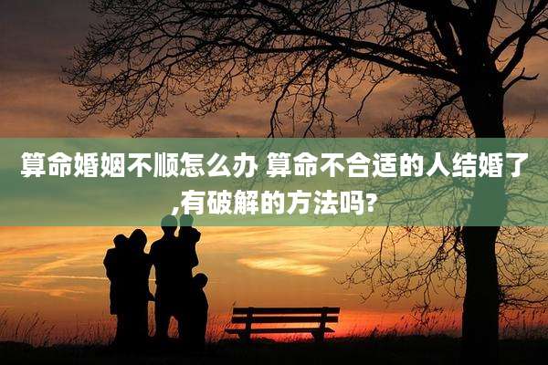 算命婚姻不顺怎么办 算命不合适的人结婚了,有破解的方法吗?