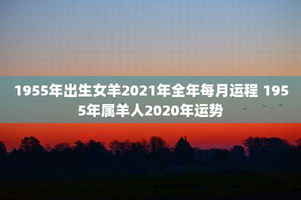1955年出生女羊2021年全年每月运程 1955年属羊人2020年运势