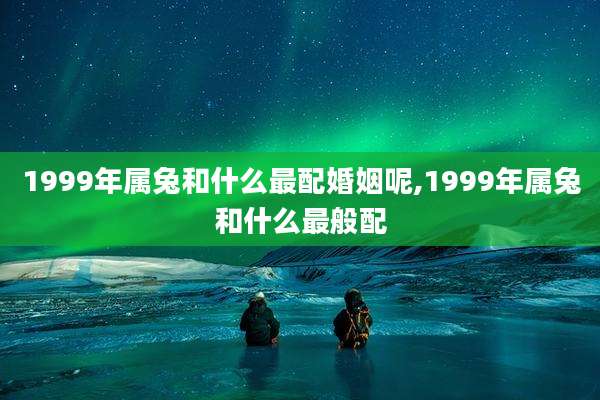 1999年属兔和什么最配婚姻呢,1999年属兔和什么最般配