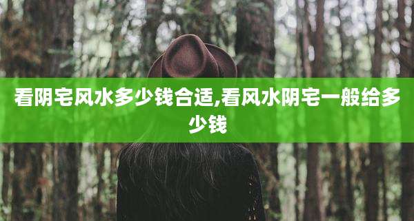 看阴宅风水多少钱合适,看风水阴宅一般给多少钱