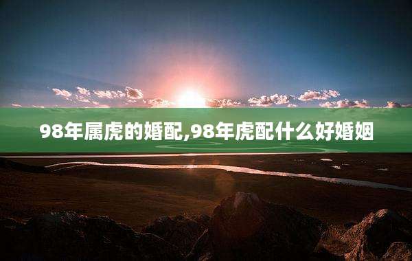 98年属虎的婚配,98年虎配什么好婚姻