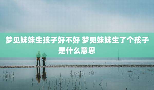 梦见妹妹生孩子好不好 梦见妹妹生了个孩子是什么意思