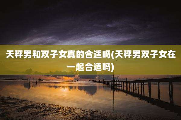 天秤男和双子女真的合适吗(天秤男双子女在一起合适吗)
