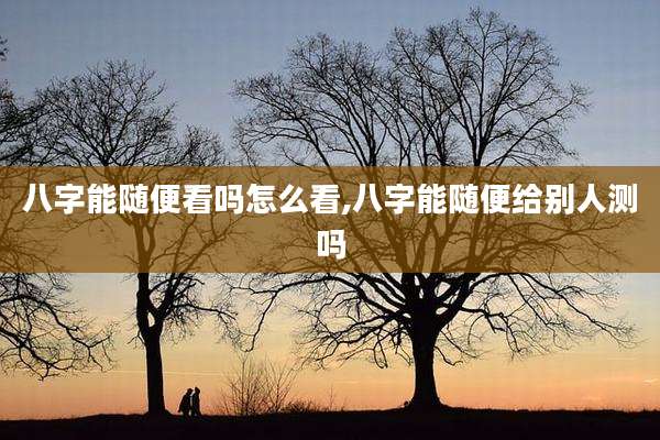 八字能随便看吗怎么看,八字能随便给别人测吗