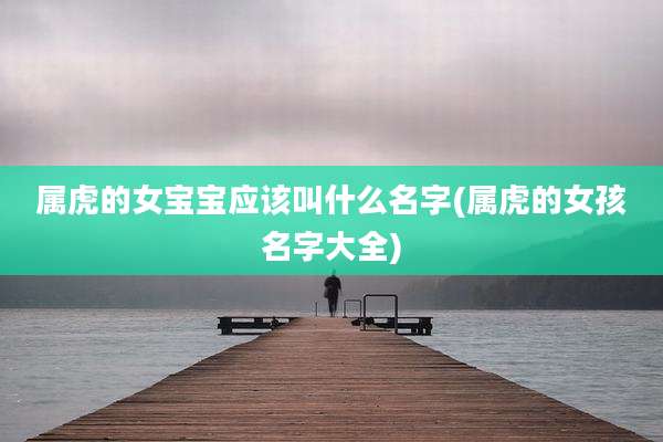 属虎的女宝宝应该叫什么名字(属虎的女孩名字大全)