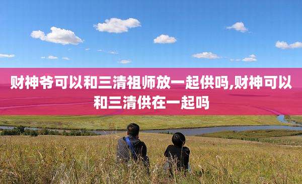 财神爷可以和三清祖师放一起供吗,财神可以和三清供在一起吗