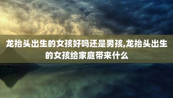 龙抬头出生的女孩好吗还是男孩,龙抬头出生的女孩给家庭带来什么