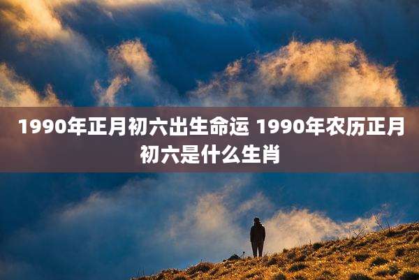 1990年正月初六出生命运 1990年农历正月初六是什么生肖
