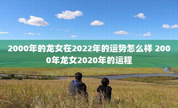 2000年的龙女在2022年的运势怎么样 2000年龙女2020年的运程