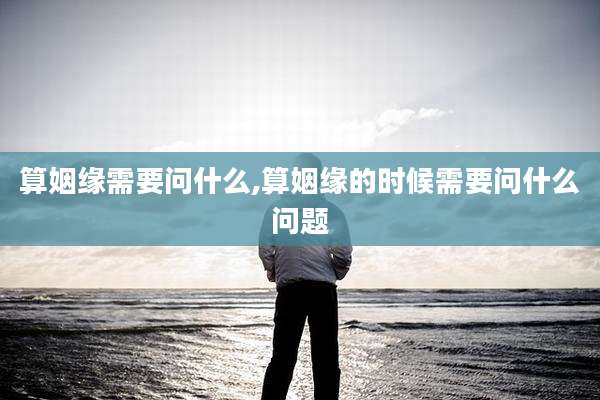 算姻缘需要问什么,算姻缘的时候需要问什么问题