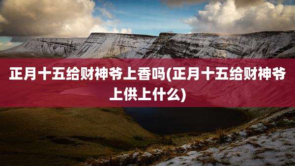 正月十五给财神爷上香吗(正月十五给财神爷上供上什么)