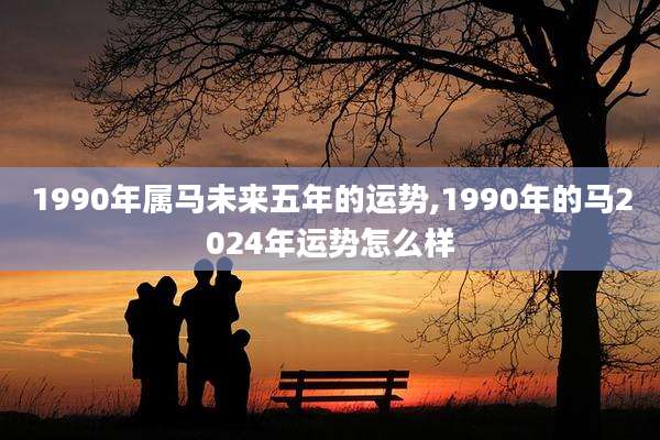 1990年属马未来五年的运势,1990年的马2024年运势怎么样