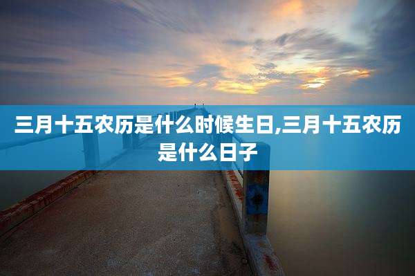 三月十五农历是什么时候生日,三月十五农历是什么日子
