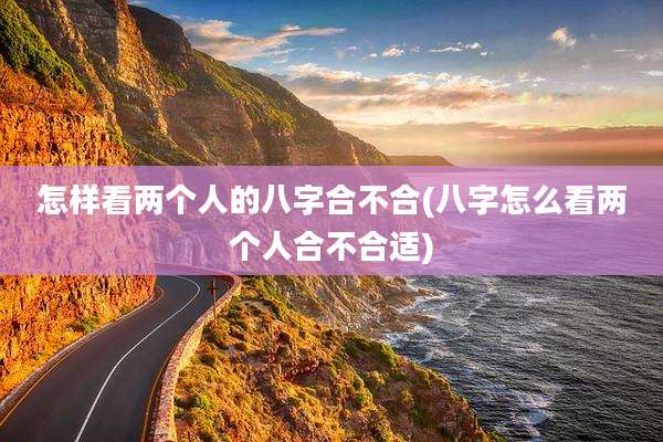 怎样看两个人的八字合不合(八字怎么看两个人合不合适)