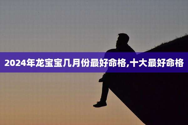2024年龙宝宝几月份最好命格,十大最好命格