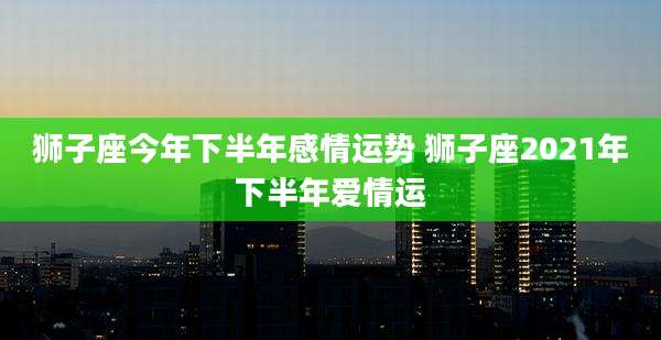狮子座今年下半年感情运势 狮子座2021年下半年爱情运
