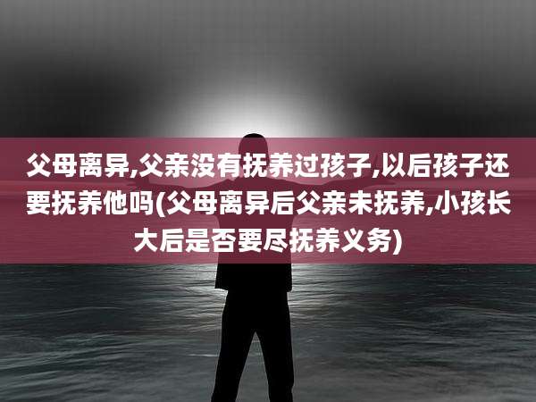 父母离异,父亲没有抚养过孩子,以后孩子还要抚养他吗(父母离异后父亲未抚养,小孩长大后是否要尽抚养义务)
