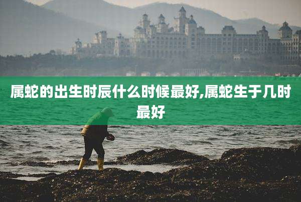 属蛇的出生时辰什么时候最好,属蛇生于几时最好