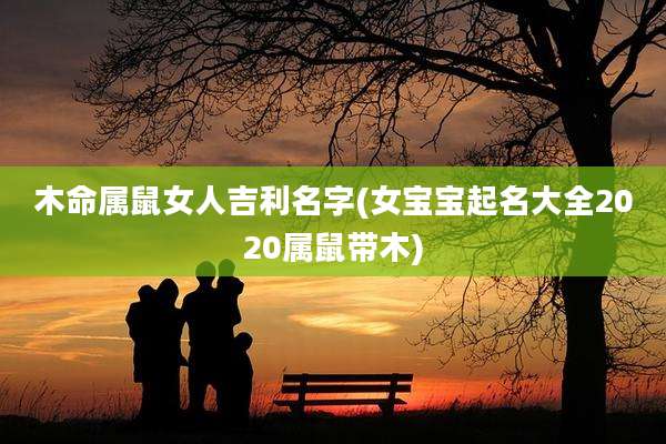 木命属鼠女人吉利名字(女宝宝起名大全2020属鼠带木)