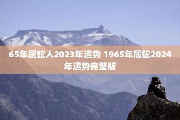 65年属蛇人2023年运势 1965年属蛇2024年运势完整版