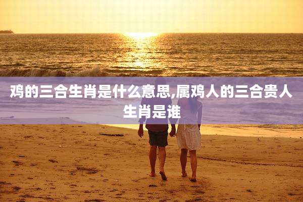 鸡的三合生肖是什么意思,属鸡人的三合贵人生肖是谁