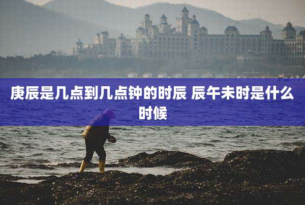 庚辰是几点到几点钟的时辰 辰午未时是什么时候