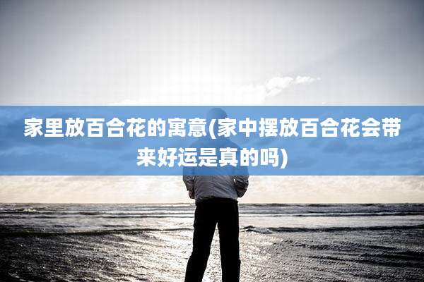 家里放百合花的寓意(家中摆放百合花会带来好运是真的吗)