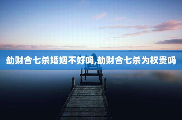 劫财合七杀婚姻不好吗,劫财合七杀为权贵吗