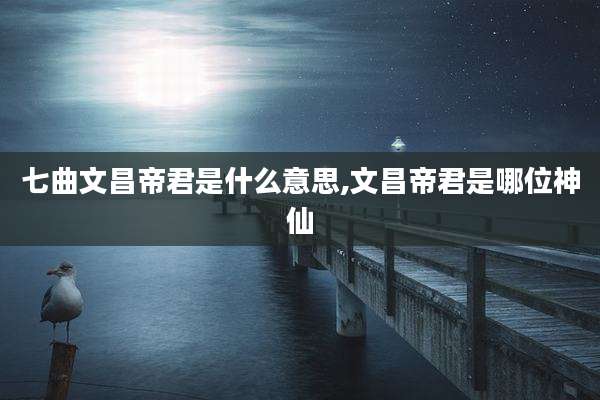 七曲文昌帝君是什么意思,文昌帝君是哪位神仙