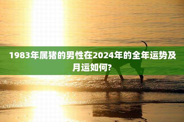 1983年属猪的男性在2024年的全年运势及月运如何?