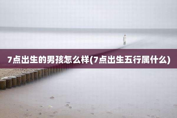 7点出生的男孩怎么样(7点出生五行属什么)