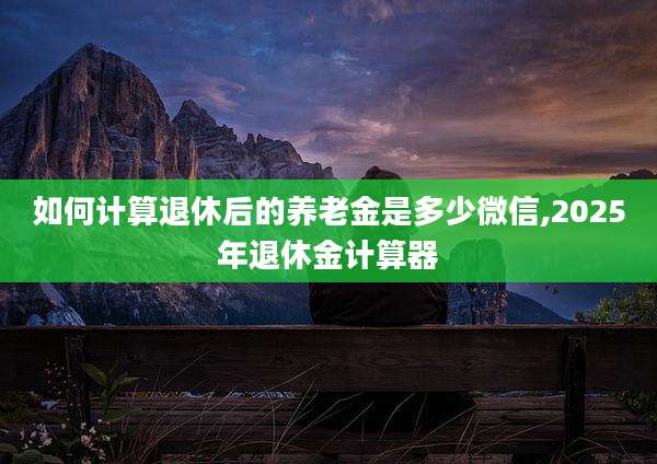 如何计算退休后的养老金是多少微信,2025年退休金计算器