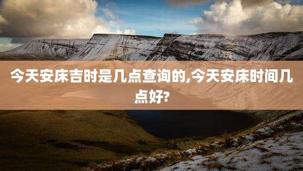 今天安床吉时是几点查询的,今天安床时间几点好?