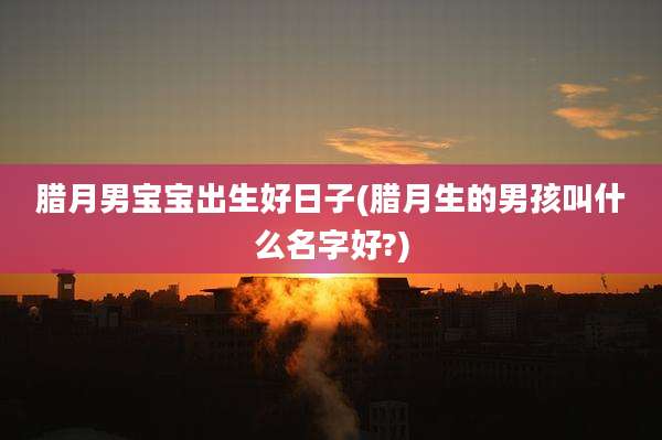 腊月男宝宝出生好日子(腊月生的男孩叫什么名字好?)