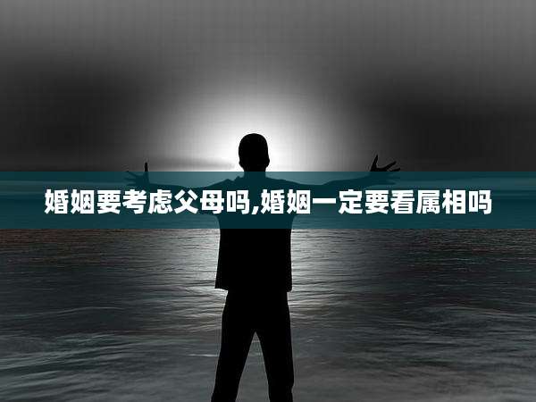 婚姻要考虑父母吗,婚姻一定要看属相吗