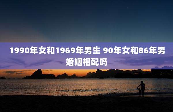 1990年女和1969年男生 90年女和86年男婚姻相配吗