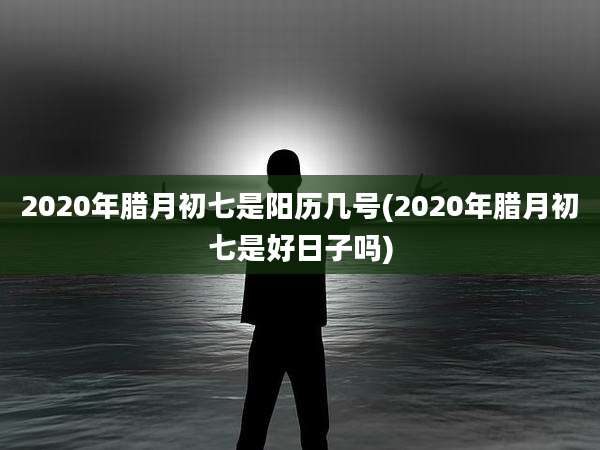 2020年腊月初七是阳历几号(2020年腊月初七是好日子吗)