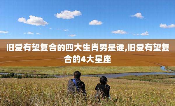 旧爱有望复合的四大生肖男是谁,旧爱有望复合的4大星座