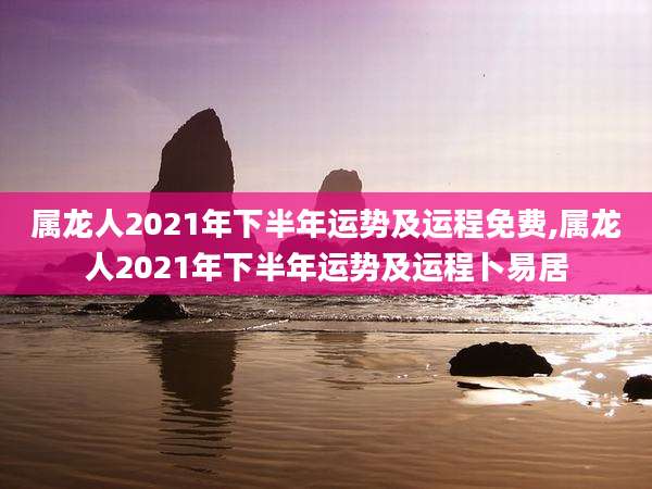 属龙人2021年下半年运势及运程免费,属龙人2021年下半年运势及运程卜易居