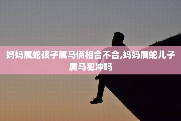 妈妈属蛇孩子属马俩相合不合,妈妈属蛇儿子属马犯冲吗