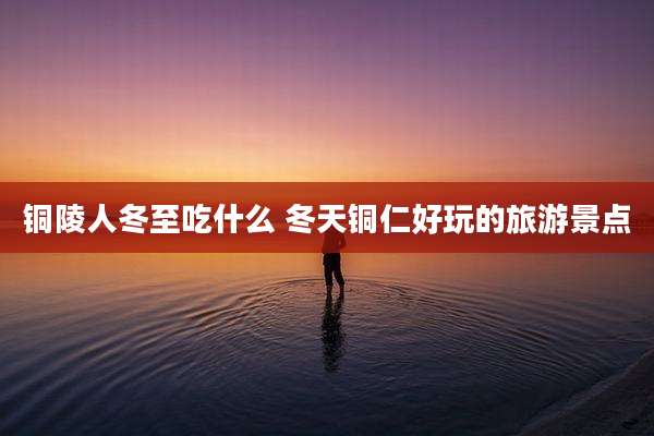 铜陵人冬至吃什么 冬天铜仁好玩的旅游景点