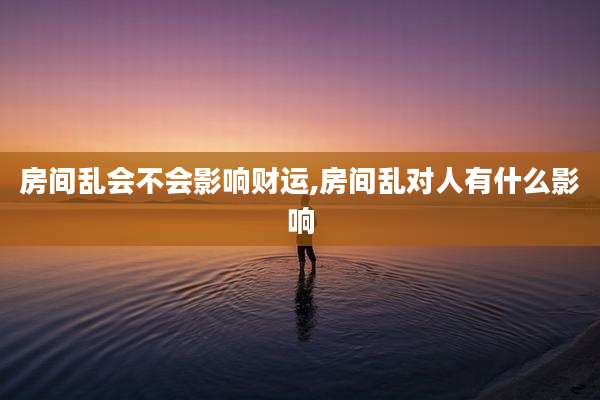 房间乱会不会影响财运,房间乱对人有什么影响
