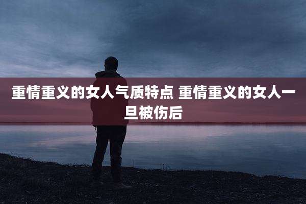 重情重义的女人气质特点 重情重义的女人一旦被伤后