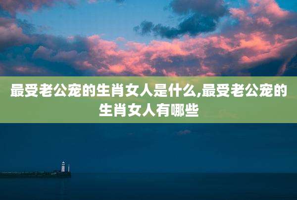 最受老公宠的生肖女人是什么,最受老公宠的生肖女人有哪些