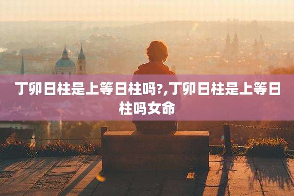 丁卯日柱是上等日柱吗?,丁卯日柱是上等日柱吗女命