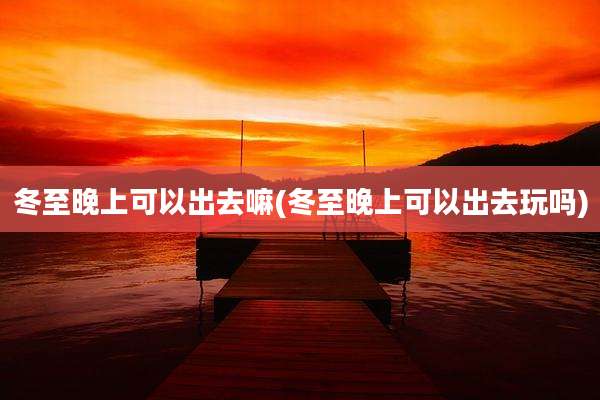 冬至晚上可以出去嘛(冬至晚上可以出去玩吗)