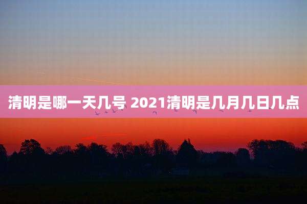 清明是哪一天几号 2021清明是几月几日几点