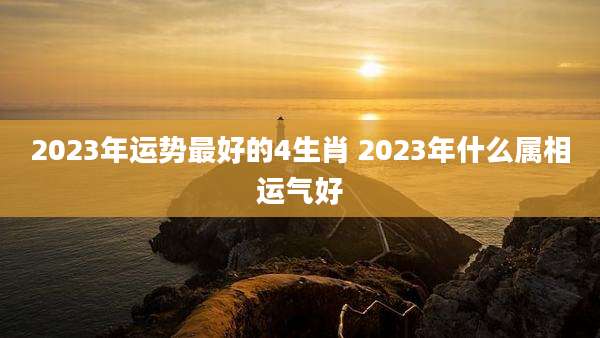 2023年运势最好的4生肖 2023年什么属相运气好