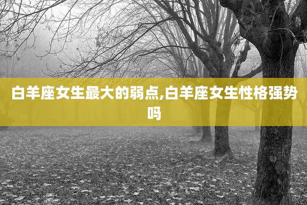 白羊座女生最大的弱点,白羊座女生性格强势吗