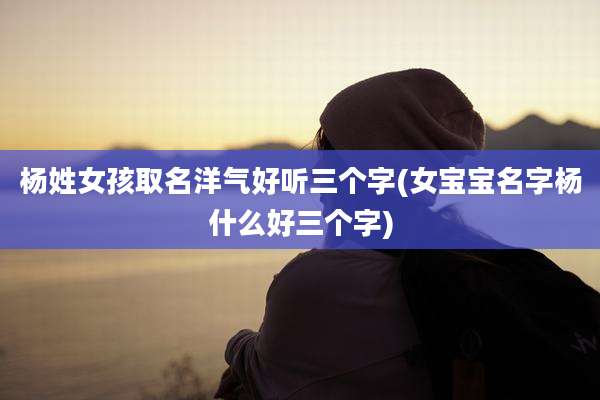 杨姓女孩取名洋气好听三个字(女宝宝名字杨什么好三个字)